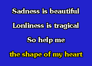 Sadness is beautiful
Lonliness is tragical
So help me

the shape of my heart