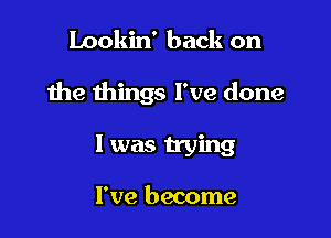 Lookin' back on

the things I've done

I was trying

I've become