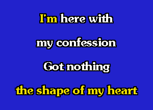 I'm here with

my confession

Got nothing

he shape of my heart