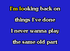 I'm looking back on
things I've done
I never wanna play

the same old part