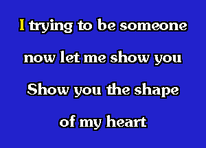 I trying to be someone
now let me show you
Show you the shape

of my heart