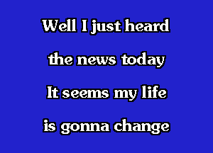 Well ljust heard

the news today

It seems my life

is gonna change