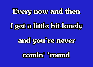 Every now and then
I get a little bit lonely
and you're never

comin' 'round