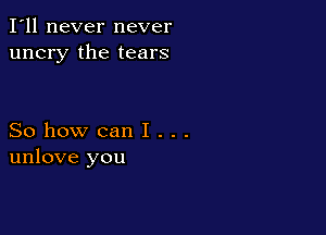 I'll never never
uncry the tears

So how can I . . .
unlove you