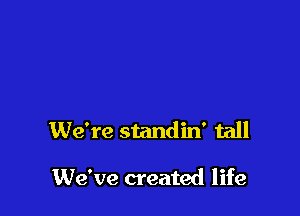 We're standin' tall

We've created life