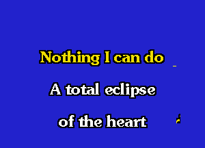 Nothing I can do -

A total eclipse

of the heart