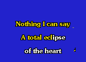 Nothing I can say -

A total eclipse

of the heart
