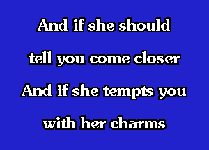 And if she should

tell you come closer
And if she tempts you

with her charms