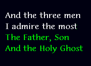And the three men
I admire the most
The Father, Son
And the Holy Ghost