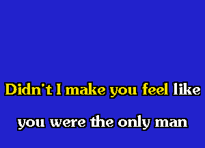 Didn't I make you feel like

you were the only man