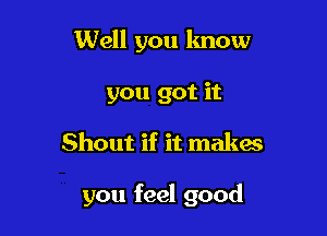 Well you lmow
you got it

Shout if it makac

you feel good