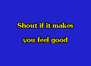 Shout if it makes

you feel good