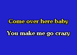 Come over here baby

You make me go crazy