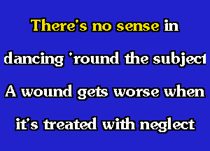 There's no sense in
dancing 'round the subject
A wound gets worse when

it's treated with neglect