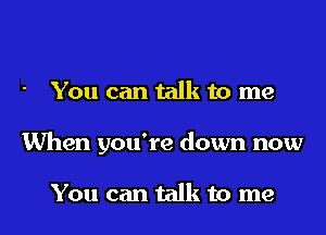 You can talk to me
When you're down now

You can talk to me