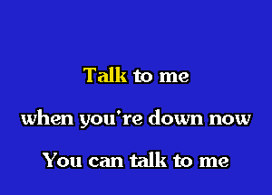 Talk to me

when you're down now

You can talk to me