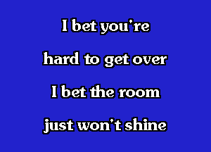 I bet you're

hard to get over

I bet the room

just won't shine