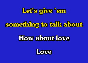 Let's give 'em

something to talk about

How about love

Love