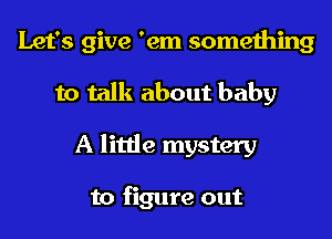 Let's give 'em something
to talk about baby
A little mystery

to figure out