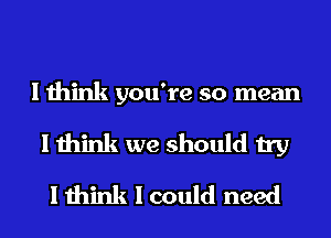 I think you're so mean
I think we should try
I think I could need