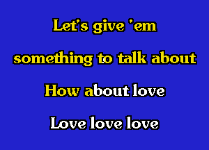 Let's give 'em

something to talk about

How about love

Love love love