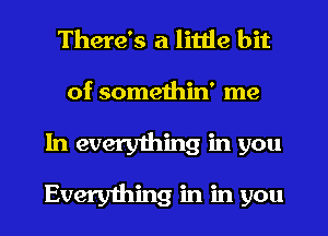 There's a little bit

of somethin' me
In everyihing in you

Everything in in you