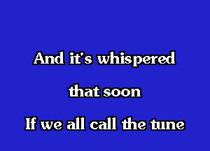 And it's whispered

that soon

If we all call me tune