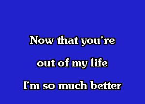 Now that you're

out of my life

I'm so much better