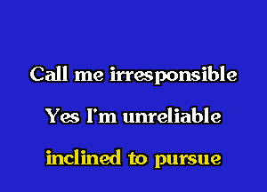 Call me irresponsible

Yes I'm unreliable

inclined to pursue l