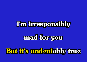 I'm irresponsibly

mad for you

But it's undeniably true