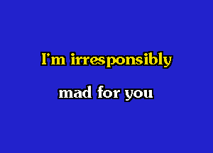 I'm irresponsibly

mad for you