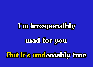 I'm irresponsibly

mad for you

But it's undeniably true