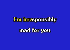 I'm irresponsibly

mad for you