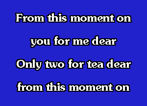 From this moment on
you for me dear
Only two for tea dear

from this moment on