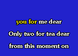 you for me dear
Only two for tea dear

from this moment on