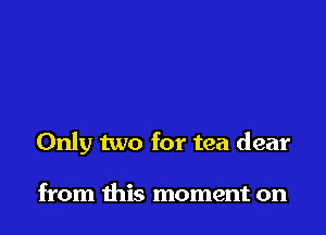 Only two for tea dear

from this moment on