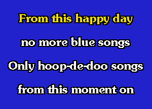 From this happy day
no more blue songs
Only hoop-de-doo songs

from this moment on