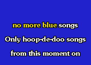 no more blue songs
Only hoop-de-doo songs

from this moment on