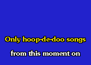 Only hoop-de-doo songs

from this moment on