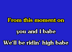 From this moment on

you and Ibabe
We'll be ridin' high babe