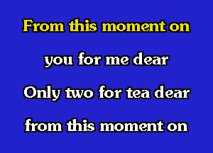From this moment on
you for me dear
Only two for tea dear

from this moment on