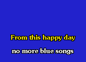 From this happy day

no more blue songs