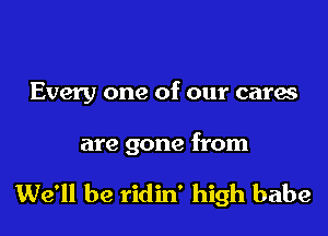 Every one of our cares

are gone from

We'll be ridin' high babe