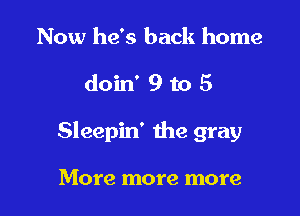 Now he's back home

doin' 9 to 5

Sleepin' the gray

More more more