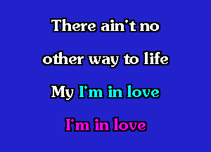 There ain't no

other way to life

My I'm in love