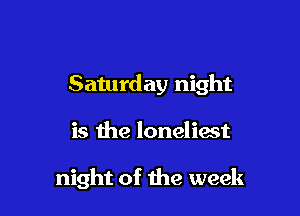 Saturday night

is the loneliast

night of the week