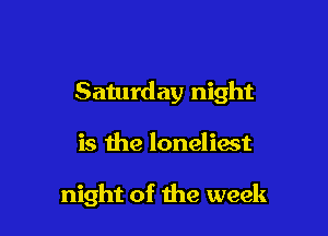 Saturday night

is the loneliast

night of the week