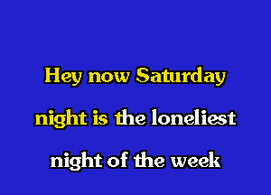 Hey now Saturday
night is the loneliest

night of the week