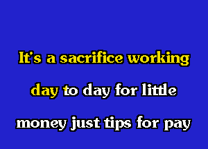 It's a sacrifice working
day to day for little

money just tips for pay