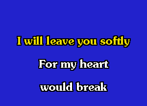 I will leave you softly

For my heart

would break